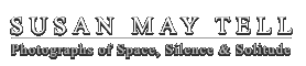 SUSAN MAY TELL: Photographs of Space, Silence & Solitude: A visual poet, fine art photographer Susan May Tell creates lyrical photographs that are direct yet mysterious, quiet, and understated. Imbued with reverence for space, silence & solitude, her work is featured in solo and group exhibitions coast to coast.